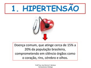 1. HIPERTENSÃO



Doença comum, que atinge cerca de 15% a
      20% da população brasileira,
comprometendo em silêncio órgãos como
    o coração, rins, cérebro e olhos.
             Profª Esp. Ana Patrícia F. Barboza
                  Farmacêutica E Bióloga
 