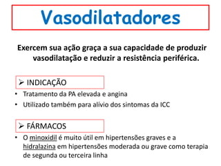 Vasodilatadores
Exercem sua ação graça a sua capacidade de produzir
    vasodilatação e reduzir a resistência periférica.

  INDICAÇÃO
• Tratamento da PA elevada e angina
• Utilizado também para alívio dos sintomas da ICC

  FÁRMACOS
• O minoxidil é muito útil em hipertensões graves e a
  hidralazina em hipertensões moderada ou grave como terapia
  de segunda ou terceira linha
 