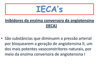 IECA’s
  Inibidores da enzima conversora da angiotensina
                        (IECA)

• São substâncias que diminuem a pressão arterial
  por bloquearem a geração de angiotensina II, um
  dos mais potentes vasoconstritores naturais, por
  meio da enzima conversora de angiotensina I
 
