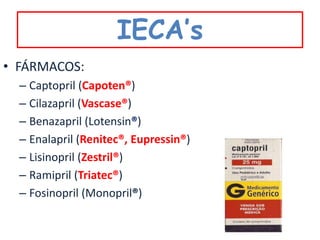 IECA’s
• FÁRMACOS:
  – Captopril (Capoten®)
  – Cilazapril (Vascase®)
  – Benazapril (Lotensin®)
  – Enalapril (Renitec®, Eupressin®)
  – Lisinopril (Zestril®)
  – Ramipril (Triatec®)
  – Fosinopril (Monopril®)
 