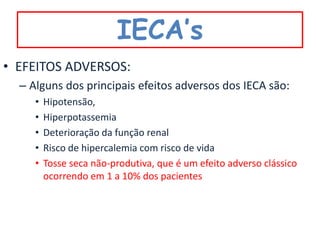 IECA’s
• EFEITOS ADVERSOS:
  – Alguns dos principais efeitos adversos dos IECA são:
     •   Hipotensão,
     •   Hiperpotassemia
     •   Deterioração da função renal
     •   Risco de hipercalemia com risco de vida
     •   Tosse seca não-produtiva, que é um efeito adverso clássico
         ocorrendo em 1 a 10% dos pacientes
 