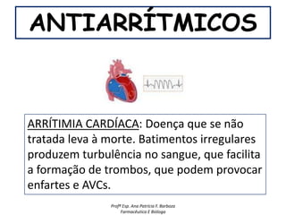 ANTIARRÍTMICOS



ARRÍTIMIA CARDÍACA: Doença que se não
tratada leva à morte. Batimentos irregulares
produzem turbulência no sangue, que facilita
a formação de trombos, que podem provocar
enfartes e AVCs.
               Profª Esp. Ana Patrícia F. Barboza
                    Farmacêutica E Bióloga
 