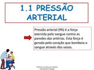 1.1 PRESSÃO
 ARTERIAL
  Pressão arterial (PA) é a força
  exercida pelo sangue contra as
  paredes das artérias. Esta força é
  gerada pelo coração que bombeia o
  sangue através dos vasos.




   Profª Esp. Ana Patrícia F. Barboza
        Farmacêutica E Bióloga
 
