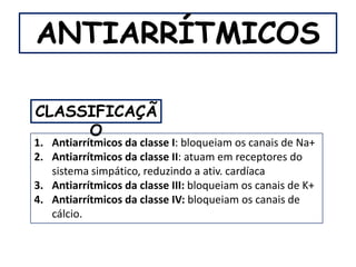 ANTIARRÍTMICOS

CLASSIFICAÇÃ
     O
1. Antiarrítmicos da classe I: bloqueiam os canais de Na+
2. Antiarrítmicos da classe II: atuam em receptores do
   sistema simpático, reduzindo a ativ. cardíaca
3. Antiarrítmicos da classe III: bloqueiam os canais de K+
4. Antiarrítmicos da classe IV: bloqueiam os canais de
   cálcio.
 