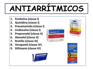 ANTIARRÍTMICOS
1.   Fenitoína (classe I)
2.   Quinidina (classe I)
3.   Procainamida (classe I)
4.   Lindocaína (classe I)
5.   Propranolol (classe II)
6.   Atenolol (classe II)
7.   Bretílio (classe III)
8.   Verapamil (classe IV)
9.   Diltiazem (classe IV)
 