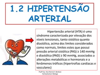 1.2 HIPERTENSÃO
    ARTERIAL
              Hipertensão arterial (HTA) é uma
     síndrome caracterizada por elevação dos
     níveis tensionais, tanto sistólico quanto
     diastólico, acima dos limites considerados
     como normais, limites estes que possui
     pressão arterial sistólica (PAS) ≥ 140 mmHg
     e diastólica (PAD) ≥ 90 mmHg, associados a
     alterações metabólicas e hormonais e a
     fenômenos tróficos (hipertrofias cardíacas e
     vasculares)
      Profª Esp. Ana Patrícia F. Barboza
           Farmacêutica E Bióloga
 