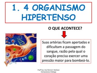 1. 4 ORGANISMO
  HIPERTENSO
                    O QUE ACONTECE?


          Suas artérias ficam apertadas e
             dificultam a passagem do
             sangue, razão pela qual o
           coração precisa exercer uma
          pressão maior para bombeá-lo.

    Profª Esp. Ana Patrícia F. Barboza
         Farmacêutica E Bióloga
 