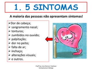 1. 5 SINTOMAS
 A maioria das pessoas não apresentam sintomas!
Dor de cabeça;
 sangramento nasal;
 tonturas;
 zumbidos no ouvido;
 palpitação;
 dor no peito;
 falta de ar;
 inchaço;
 alterações visuais;
 e outros.
                  Profª Esp. Ana Patrícia F. Barboza
                       Farmacêutica E Bióloga
 