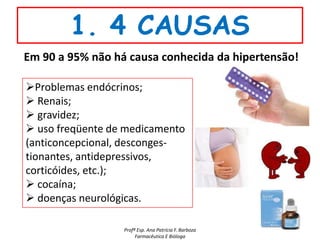 1. 4 CAUSAS
Em 90 a 95% não há causa conhecida da hipertensão!

Problemas endócrinos;
 Renais;
 gravidez;
 uso freqüente de medicamento
(anticoncepcional, desconges-
tionantes, antidepressivos,
corticóides, etc.);
 cocaína;
 doenças neurológicas.

                  Profª Esp. Ana Patrícia F. Barboza
                       Farmacêutica E Bióloga
 