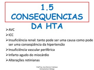 1.5
  CONSEQUENCIAS
AVC
     DA HTA
ICC
Insuficiência renal: tanto pode ser uma causa como pode
 ser uma conseqüência da hipertensão
Insuficiência vascular periférica
Infarto agudo do miocárdio
Alterações retinianas
                   Profª Esp. Ana Patrícia F. Barboza
                        Farmacêutica E Bióloga
 