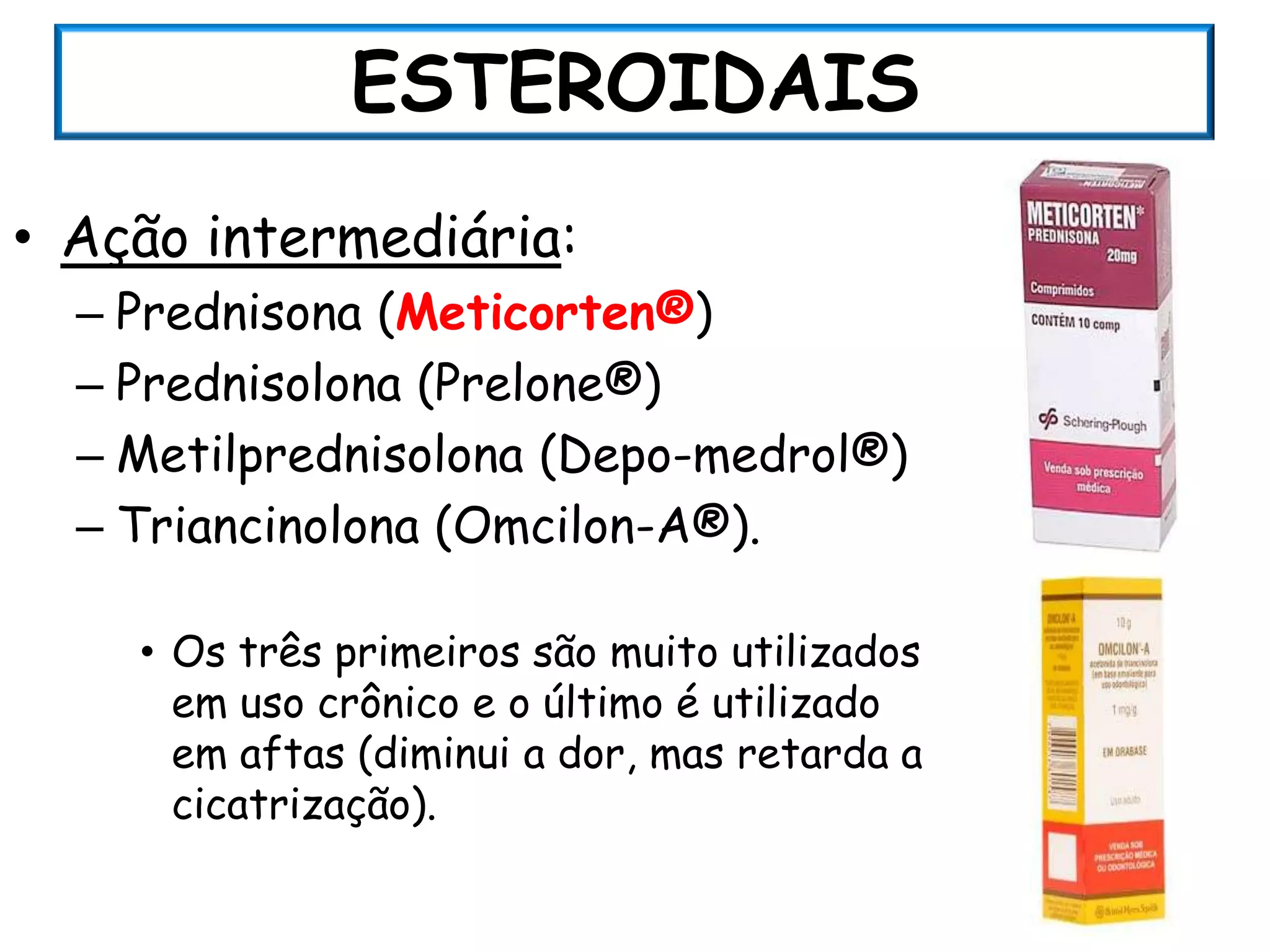 ESTEROIDAIS
• Ação intermediária:
  – Prednisona (Meticorten®)
  – Prednisolona (Prelone®)
  – Metilprednisolona (Depo-medrol®)
  – Triancinolona (Omcilon-A®).

    • Os três primeiros são muito utilizados
      em uso crônico e o último é utilizado
      em aftas (diminui a dor, mas retarda a
      cicatrização).
 