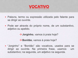 VOCATIVO
• Palavra, termo ou expressão utilizada pelo falante para
se dirigir ao ouvinte.
• Pode ser através do próprio nome, de um substantivo,
adjetivo ou apelido.
Jorginho, vamos à praia hoje?
Bonitão, vamos à praia hoje?
• “Jorginho” e “Bonitão” são vocativos, usados para se
dirigir ao ouvinte. Na primeira frase, usamos um
substantivo; na segunda, um adjetivo na segunda.
 