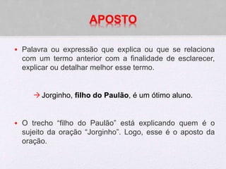 APOSTO
• Palavra ou expressão que explica ou que se relaciona
com um termo anterior com a finalidade de esclarecer,
explicar ou detalhar melhor esse termo.
Jorginho, filho do Paulão, é um ótimo aluno.
• O trecho “filho do Paulão” está explicando quem é o
sujeito da oração “Jorginho”. Logo, esse é o aposto da
oração.
 