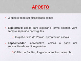 APOSTO
• O aposto pode ser classificado como:
• Explicativo: usado para explicar o termo anterior, vem
sempre separado por vírgulas.
 Jorginho, filho do Paulão, aprontou na escola.
• Especificador: individualiza, coloca à parte um
substantivo de sentido genérico:
O filho de Paulão, Jorginho, aprontou na escola.
 