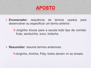 APOSTO
• Enumerador: sequência de termos usados para
desenvolver ou especificar um termo anterior.
Jorginho trouxe para a escola todo tipo de comida:
fruta, sanduíche, suco, bolacha.
• Resumidor: resume termos anteriores.
Jorginho, Aninha, Paty, todos devem vir ao ensaio.
 