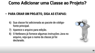 Como Adicionar uma Classe ao Projeto?
• PARA CRIAR UM PROJETO, SIGA AS ETAPAS:
6) Sua classe foi adicionada ao pacote de código-
fonte principal.
7) Aparece o arquivo para edição.
8) O Netbeans já fornece algumas instruções Java no
arquivo, veja que o nome da classe já foi
declarado.
18
 