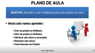 PLANO DE AULA
▪ Nesta aula vamos aprender:
✓Criar um projeto no NetBeans.
✓Abrir um projeto no Netbeans.
✓Adicionar uma classe a um projeto.
✓Renomear uma classe.
✓Como Executar um Projeto!
2www.tiago.blog.br
OBJETIVO: Aprender a usar o Netbeans para criar projetos em Java
 