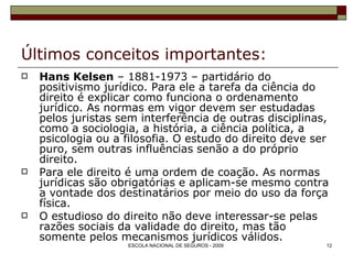 Últimos conceitos importantes: Hans Kelsen  – 1881-1973 – partidário do positivismo jurídico. Para ele a tarefa da ciência do direito é explicar como funciona o ordenamento jurídico. As normas em vigor devem ser estudadas pelos juristas sem interferência de outras disciplinas, como a sociologia, a história, a ciência política, a psicologia ou a filosofia. O estudo do direito deve ser puro, sem outras influências senão a do próprio direito. Para ele direito é uma ordem de coação. As normas jurídicas são obrigatórias e aplicam-se mesmo contra a vontade dos destinatários por meio do uso da força física. O estudioso do direito não deve interessar-se pelas razões sociais da validade do direito, mas tão somente pelos mecanismos jurídicos válidos. 