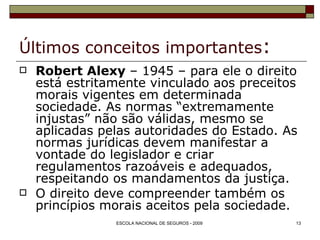 Últimos conceitos importantes : Robert Alexy  – 1945 – para ele o direito está estritamente vinculado aos preceitos morais vigentes em determinada sociedade. As normas “extremamente injustas” não são válidas, mesmo se aplicadas pelas autoridades do Estado. As normas jurídicas devem manifestar a vontade do legislador e criar regulamentos razoáveis e adequados, respeitando os mandamentos da justiça. O direito deve compreender também os princípios morais aceitos pela sociedade. 