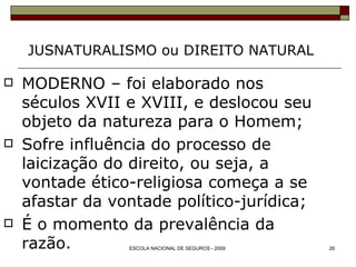 JUSNATURALISMO ou DIREITO NATURAL MODERNO – foi elaborado nos séculos XVII e XVIII, e deslocou seu objeto da natureza para o Homem; Sofre influência do processo de laicização do direito, ou seja, a vontade ético-religiosa começa a se afastar da vontade político-jurídica; É o momento da prevalência da razão. 