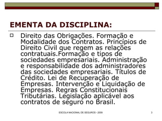EMENTA DA DISCIPLINA: Direito das Obrigações. Formação e Modalidade dos Contratos. Princípios de Direito Civil que regem as relações contratuais.Formação e tipos de sociedades empresariais. Administração e responsabilidade dos administradores das sociedades empresariais. Títulos de Crédito. Lei de Recuperação de Empresas. Intervenção e Liquidação de Empresas. Regras Constitucionais Tributárias. Legislação aplicável aos contratos de seguro no Brasil. 
