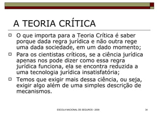 A TEORIA CRÍTICA O que importa para a Teoria Crítica é saber porque dada regra jurídica e não outra rege uma dada sociedade, em um dado momento; Para os cientistas críticos, se a ciência jurídica apenas nos pode dizer como essa regra jurídica funciona, ela se encontra reduzida a uma tecnologia jurídica insatisfatória; Temos que exigir mais dessa ciência, ou seja, exigir algo além de uma simples descrição de mecanismos. 
