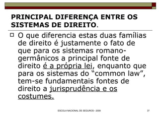 PRINCIPAL DIFERENÇA ENTRE OS  SISTEMAS DE DIREITO . O que diferencia estas duas famílias de direito é justamente o fato de que para os sistemas romano-germânicos a principal fonte de direito  é a própria lei , enquanto que para os sistemas do “common law”, tem-se fundamentais fontes de direito a  jurisprudência e os costumes. 