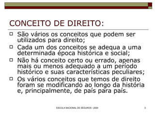 CONCEITO DE DIREITO:  São vários os conceitos que podem ser utilizados para direito; Cada um dos conceitos se adequa a uma determinada época histórica e social; Não há conceito certo ou errado, apenas mais ou menos adequado a um período histórico e suas características peculiares; Os vários conceitos que temos de direito foram se modificando ao longo da história e, principalmente, de país para país. 