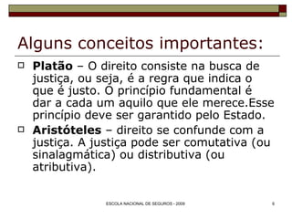 Alguns conceitos importantes: Platão  – O direito consiste na busca de justiça, ou seja, é a regra que indica o que é justo. O princípio fundamental é dar a cada um aquilo que ele merece.Esse princípio deve ser garantido pelo Estado. Aristóteles  – direito se confunde com a justiça. A justiça pode ser comutativa (ou sinalagmática) ou distributiva (ou atributiva). 