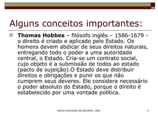 Alguns conceitos importantes: Thomas Hobbes  – filósofo inglês – 1586-1679 - o direito é criado e aplicado pelo Estado. Os homens devem abdicar de seus direitos naturais, entregando todo o poder a uma autoridade central, o Estado. Cria-se um contrato social, cujo objeto é a submissão de todos ao estado (pacto de sujeição).O Estado deve distribuir direitos e obrigações e punir os que não cumprem seus deveres. Ele considera necessário o poder absoluto do Estado, porque o direito é estabelecido por uma vontade política. 