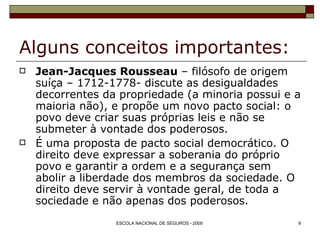Alguns conceitos importantes: Jean-Jacques Rousseau  – filósofo de origem suíça – 1712-1778- discute as desigualdades decorrentes da propriedade (a minoria possui e a maioria não), e propõe um novo pacto social: o povo deve criar suas próprias leis e não se submeter à vontade dos poderosos. É uma proposta de pacto social democrático. O direito deve expressar a soberania do próprio povo e garantir a ordem e a segurança sem abolir a liberdade dos membros da sociedade. O direito deve servir à vontade geral, de toda a sociedade e não apenas dos poderosos. 