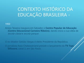 CONTEXTO HISTÓRICO DA
EDUCAÇÃO BRASILEIRA -
1950
Anísio Teixeira inaugura em Salvador o Centro Popular de Educação
(Centro Educacional Carneiro Ribeiro), dando início a sua idéia de
escola-classe e escola-parque.
O ex-ditador Getúlio Vargas é eleito Presidente da República.
O jornalista Assis Chateaubriand preside o lançamento da TV Tupi
Difusora, canal 3, em São Paulo.
 