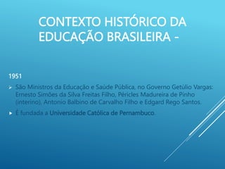 CONTEXTO HISTÓRICO DA
EDUCAÇÃO BRASILEIRA -
1951
 São Ministros da Educação e Saúde Pública, no Governo Getúlio Vargas:
Ernesto Simões da Silva Freitas Filho, Péricles Madureira de Pinho
(interino), Antonio Balbino de Carvalho Filho e Edgard Rego Santos.
 É fundada a Universidade Católica de Pernambuco.
 