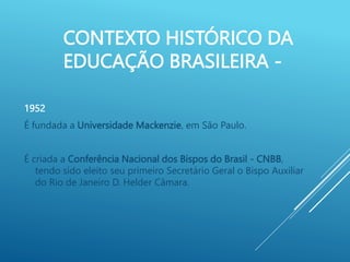 CONTEXTO HISTÓRICO DA
EDUCAÇÃO BRASILEIRA -
1952
É fundada a Universidade Mackenzie, em São Paulo.
É criada a Conferência Nacional dos Bispos do Brasil - CNBB,
tendo sido eleito seu primeiro Secretário Geral o Bispo Auxiliar
do Rio de Janeiro D. Helder Câmara.
 
