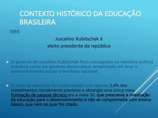 CONTEXTO HISTÓRICO DA EDUCAÇÃO
BRASILEIRA
1955
Juscelino Kubitschek é
eleito presidente da república
 O governo de Juscelino Kubitschek ficou consagrado na memória política
brasileira como um governo democrático, empenhado em levar o
desenvolvimento a todo o território nacional.
 O setor da educação foi contemplado com apenas 3,4% dos
investimentos inicialmente previstos e abrangia uma única meta.
Formação de pessoal técnico era a meta 30, que prescrevia a orientação
da educação para o desenvolvimento e não se comprometia com ensino
básico, que nem se quer foi citado.
 