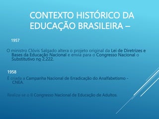 CONTEXTO HISTÓRICO DA
EDUCAÇÃO BRASILEIRA –
O ministro Clóvis Salgado altera o projeto original da Lei de Diretrizes e
Bases da Educação Nacional e envia para o Congresso Nacional o
Substitutivo no 2.222.
1957
1958
É criada a Campanha Nacional de Erradicação do Analfabetismo -
CNEA.
Realiza-se o II Congresso Nacional de Educação de Adultos.
 