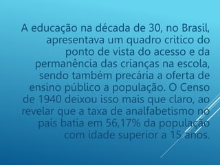A educação na década de 30, no Brasil,
apresentava um quadro critico do
ponto de vista do acesso e da
permanência das crianças na escola,
sendo também precária a oferta de
ensino público a população. O Censo
de 1940 deixou isso mais que claro, ao
revelar que a taxa de analfabetismo no
país batia em 56,17% da população
com idade superior a 15 anos.
 