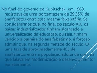 No final do governo de Kubitschek, em 1960,
registrava-se uma porcentagem de 39,35% de
analfabetos entra essa mesma faixa etária. Se
considerarmos que, no final do século XIX, os
países industrializados tinham alcançado a
universalização da educação, ou seja, tinham
vencido a barreira do analfabetismo, é forçoso
admitir que, na segunda metade do século XX,
uma taxa de aproximadamente 405 de
analfabetos entre a população adulta de um país
que falava em modernização e desenvolvimento
era alarmante.
 