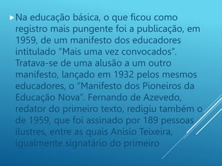 Na educação básica, o que ficou como
registro mais pungente foi a publicação, em
1959, de um manifesto dos educadores
intitulado “Mais uma vez convocados”.
Tratava-se de uma alusão a um outro
manifesto, lançado em 1932 pelos mesmos
educadores, o “Manifesto dos Pioneiros da
Educação Nova”. Fernando de Azevedo,
redator do primeiro texto, redigiu também o
de 1959, que foi assinado por 189 pessoas
ilustres, entre as quais Anísio Teixeira,
igualmente signatário do primeiro
 