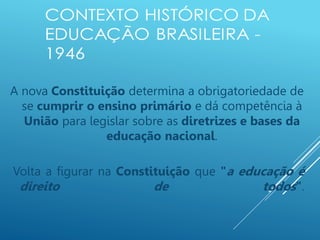A nova Constituição determina a obrigatoriedade de
se cumprir o ensino primário e dá competência à
União para legislar sobre as diretrizes e bases da
educação nacional.
Volta a figurar na Constituição que "a educação é
direito de todos".
 