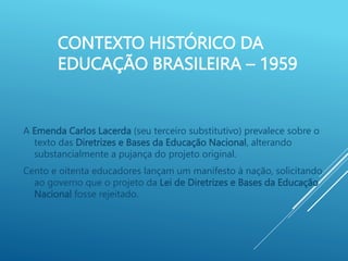 CONTEXTO HISTÓRICO DA
EDUCAÇÃO BRASILEIRA – 1959
A Emenda Carlos Lacerda (seu terceiro substitutivo) prevalece sobre o
texto das Diretrizes e Bases da Educação Nacional, alterando
substancialmente a pujança do projeto original.
Cento e oitenta educadores lançam um manifesto à nação, solicitando
ao governo que o projeto da Lei de Diretrizes e Bases da Educação
Nacional fosse rejeitado.
 