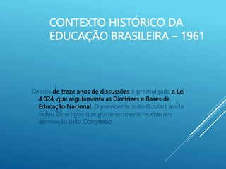 CONTEXTO HISTÓRICO DA
EDUCAÇÃO BRASILEIRA – 1961
Depois de treze anos de discussões é promulgada a Lei
4.024, que regulamenta as Diretrizes e Bases da
Educação Nacional. O presidente João Goulart ainda
vetou 25 artigos que posteriormente receberam
aprovação pelo Congresso.
 