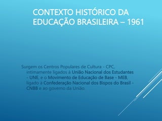 CONTEXTO HISTÓRICO DA
EDUCAÇÃO BRASILEIRA – 1961
Surgem os Centros Populares de Cultura - CPC,
intimamente ligados à União Nacional dos Estudantes
- UNE, e o Movimento de Educação de Base - MEB,
ligado à Confederação Nacional dos Bispos do Brasil -
CNBB e ao governo da União.
 