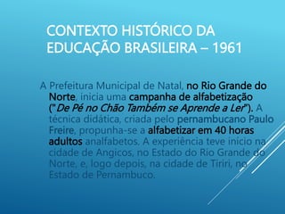 CONTEXTO HISTÓRICO DA
EDUCAÇÃO BRASILEIRA – 1961
A Prefeitura Municipal de Natal, no Rio Grande do
Norte, inicia uma campanha de alfabetização
("De Pé no Chão Também se Aprende a Ler"). A
técnica didática, criada pelo pernambucano Paulo
Freire, propunha-se a alfabetizar em 40 horas
adultos analfabetos. A experiência teve início na
cidade de Angicos, no Estado do Rio Grande do
Norte, e, logo depois, na cidade de Tiriri, no
Estado de Pernambuco.
 