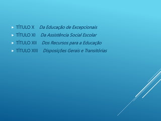  TÍTULO X Da Educação de Excepcionais
 TÍTULO XI Da Assistência Social Escolar
 TÍTULO XII Dos Recursos para a Educação
 TÍTULO XIII Disposições Gerais e Transitórias
 