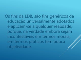 Os fins da LDB, são fins genéricos da
educação universalmente adotados
e aplicam-se a qualquer realidade,
porque, na verdade embora sejam
incontestáveis em termos morais,
em termos práticos tem pouca
objetividade.
 
