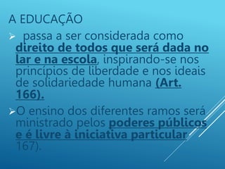 A EDUCAÇÃO
 passa a ser considerada como
direito de todos que será dada no
lar e na escola, inspirando-se nos
princípios de liberdade e nos ideais
de solidariedade humana (Art.
166).
O ensino dos diferentes ramos será
ministrado pelos poderes públicos
e é livre à iniciativa particular
167).
 