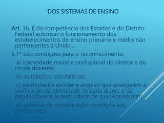 DOS SISTEMAS DE ENSINO
Art. 16. É da competência dos Estados e do Distrito
Federal autorizar o funcionamento dos
estabelecimentos de ensino primário e médio não
pertencentes à União...
§ 1º São condições para o reconhecimento:
a) idoneidade moral e profissional do diretor e do
corpo docente;
b) instalações satisfatórias;
c) escrituração escolar e arquivo que assegurem a
verificação da identidade de cada aluno, e da
regularidade e autenticidade de sua vida escolar;
d) garantia de remuneração condigna aos
professores;
 
