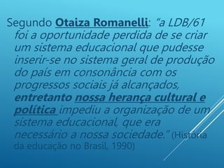 Segundo Otaiza Romanelli: “a LDB/61
foi a oportunidade perdida de se criar
um sistema educacional que pudesse
inserir-se no sistema geral de produção
do país em consonância com os
progressos sociais já alcançados,
entretanto nossa herança cultural e
política impediu a organização de um
sistema educacional, que era
necessário a nossa sociedade.” (História
da educação no Brasil, 1990)
 