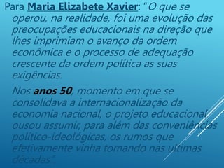 Para Maria Elizabete Xavier: “O que se
operou, na realidade, foi uma evolução das
preocupações educacionais na direção que
lhes imprimiam o avanço da ordem
econômica e o processo de adequação
crescente da ordem política as suas
exigências.
Nos anos 50, momento em que se
consolidava a internacionalização da
economia nacional, o projeto educacional
ousou assumir, para além das conveniências
político-ideológicas, os rumos que
efetivamente vinha tomando nas ultimas
décadas”.
 